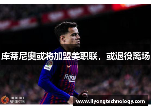 库蒂尼奥或将加盟美职联，或退役离场